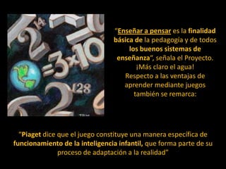 “Enseñar a pensar es la finalidad básica de la pedagogía y de todos los buenos sistemas de enseñanza“, señala el Proyecto. ¡Más claro el agua!Respecto a las ventajas de aprender mediante juegos también se remarca:“Piaget dice que el juego constituye una manera específica de funcionamiento de la inteligencia infantil, que forma parte de su proceso de adaptación a la realidad”