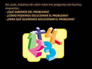 Así, pues, tratamos de cubrir estas tres preguntas con buenas respuestas:- ¿QUÉ SABEMOS DEL PROBLEMA?- ¿CÓMO PODEMOS SOLUCIONAR EL PROBLEMA?- ¿PARA QUÉ QUEREMOS SOLUCIONAR EL PROBLEMA?