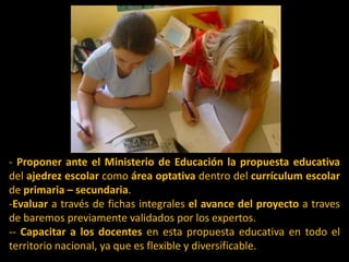 - Proponer ante el Ministerio de Educación lapropuesta educativa del ajedrez escolar como área optativa dentro del currículum escolar de primaria – secundaria.Evaluar a través de fichas integrales el avance del proyecto a traves de baremos previamente validados por los expertos.