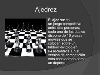 Ajedrez
    El ajedrez es
    un juego competitivo
    entre dos personas,
    cada una de las cuales
    dispone de 16 piezas
    móviles que se
    colocan sobre un
    tablero dividido en
    64 recuadros. En su
    versión de competición
    está considerado como
    un deporte.
 