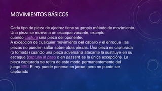 MOVIMIENTOS BÁSICOS
Cada tipo de pieza de ajedrez tiene su propio método de movimiento.
Una pieza se mueve a un escaque vacante, excepto
cuando captura una pieza del oponente.
A excepción de cualquier movimiento del caballo y el enroque, las
piezas no pueden saltar sobre otras piezas. Una pieza es capturada
(o tomada) cuando una pieza adversaria atacante la sustituye en su
escaque (captura al paso o en passant es la única excepción). La
pieza capturada se retira de este modo permanentemente del
juego.nota 1 El rey puede ponerse en jaque, pero no puede ser
capturado
 