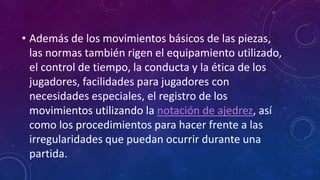 • Además de los movimientos básicos de las piezas,
las normas también rigen el equipamiento utilizado,
el control de tiempo, la conducta y la ética de los
jugadores, facilidades para jugadores con
necesidades especiales, el registro de los
movimientos utilizando la notación de ajedrez, así
como los procedimientos para hacer frente a las
irregularidades que puedan ocurrir durante una
partida.
 