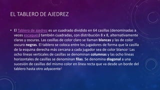 • El Tablero de ajedrez es un cuadrado dividido en 64 casillas (denominadas a
veces escaques) también cuadradas, con distribución 8 x 8, alternativamente
claras y oscuras. Las casillas de color claro se llaman blancas y las de color
oscuro negras. El tablero se coloca entre los jugadores de forma que la casilla
de la esquina derecha más cercana a cada jugador sea de color blanco2 Las
ocho líneas verticales de casillas se denominan columnas y las ocho líneas
horizontales de casillas se denominan filas. Se denomina diagonal a una
sucesión de casillas del mismo color en línea recta que va desde un borde del
tablero hasta otro adyacente3
EL TABLERO DE AJEDREZ
 