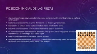 POSICIÓN INICIAL DE LAS PIEZAS
• Al principio del juego, las piezas deben disponerse como se muestra en el diagrama y se explica a
continuación5:
• Las torres se colocan en las esquinas del tablero, a la derecha y a la izquierda.
• Los caballos se colocan en las casillas inmediatamente al lado de las torres.
• Los alfiles se colocan en las casillas inmediatamente al lado de los caballos.
• La dama se coloca en la casilla central del mismo color que las piezas del jugador: la dama blanca en la
casilla blanca y la dama negra en la casilla negra.
• El rey se coloca en la casilla vacante al lado de la dama.
• Los principiantes utilizan reglas nemotécnicas como Dama en su color y blanco a la derecha para
recordar la posición correcta de las piezas y del tablero.6
 