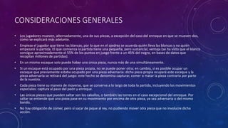 CONSIDERACIONES GENERALES
• Los jugadores mueven, alternadamente, una de sus piezas, a excepción del caso del enroque en que se mueven dos,
como se explicará más adelante.
• Empieza el jugador que tiene las blancas, por lo que en el ajedrez se acuerda quién lleva las blancas y no quién
empezará la partida. El que comienza la partida tiene una pequeña, pero sustancial, ventaja (se ha visto que el blanco
consigue aproximadamente el 55% de los puntos en juego frente a un 45% del negro, en bases de datos que
recopilan millones de partidas).
• En un mismo escaque solo puede haber una única pieza, nunca más de una simultáneamente.
• Si un escaque está ocupado por una pieza propia, no se puede poner otra; en cambio, sí es posible ocupar un
escaque que previamente estaba ocupado por una pieza adversaria: dicha pieza propia ocupará este escaque y la
pieza adversaria se retirará del juego: este hecho se denomina capturar, comer o matar la pieza contraria por parte
de la nuestra.
• Cada pieza tiene su manera de moverse, que se conserva a lo largo de toda la partida, incluyendo los movimientos
especiales: captura al paso del peón y enroque.
• Las únicas piezas que pueden saltar son los caballos, o también las torres en el caso excepcional del enroque. Por
saltar se entiende que una pieza pase en su movimiento por encima de otra pieza, ya sea adversaria o del mismo
bando.
• No hay obligación de comer, pero sí sacar de jaque al rey, no pudiendo mover otra pieza que no involucre dicha
acción.
 