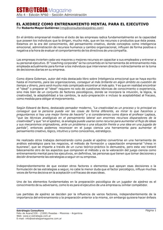 ESTR@TEGIA Magazine
Año 4 - Edición Nº60 - Sección Administración


EL AJEDREZ COMO ENTRENAMIENTO MENTAL PARA EL EJECUTIVO
Por Roberto Mayor Gutiérrez (rmg@consultandoajedrez.com)

En el ámbito empresarial moderno el éxito de las empresas radica fundamentalmente en la capacidad
que poseen los individuos que la dirigen, mucho más, que en los recursos o productos que ésta posea.
Estamos en la era del conocimiento, del pensamiento creativo, donde conceptos como inteligencia
emocional, administración de recursos humanos y cambio organizacional, influyen de forma positiva o
negativa a la hora de evaluar el comportamiento de los directivos de una compañía.


Las empresas invierten cada vez mayores y mejores recursos en capacitar a sus empleados y entrenar a
su personal ejecutivo. El “coaching corporate” se ha convertido en la herramienta de entrenamiento más
empleada actualmente para formar a los individuos que intervienen directa o indirectamente en la toma
de decisiones diarias en su empresa.


Como dijera Goleman, autor del más destacado libro sobre Inteligencia emocional que se haya escrito
hasta el momento, para las organizaciones, conseguir al más brillante en algún ámbito es cuestión de
tiempo y dinero, pero será mucho más complicado encontrar al más apto. Y es que en realidad encontrar
el “ideal” o preparar al “ideal” requiere no solo de cuestiones técnicas de conocimiento o experiencia,
sino más bien de un conjunto de factores psicológicos, donde se incorpora la intuición, la lógica, la
creatividad, la adaptabilidad a los cambios, la auto-preparación e incluso la aceptabilidad al fracaso,
como medida para obligar el mejoramiento.


Según Edward de Bono, destacado pensador moderno, “La creatividad es un proceso y lo principal es
conseguir que la persona pueda ver las cosas de forma diferente, es mirar lo que hacemos y
preguntarnos si hay una mejor forma de hacerlo” y si consideramos como dijera el profesor Laplaza,
“que las técnicas analógicas en el pensamiento lateral son enormes recursos disparadores de la
creatividad” y que “en el ajedrez, la analogía puede usarse como recurso para aumentar el flujo de ideas
y sus mecanismos originadores, ante un problema o una situación frente a una idea en una jugada de
partida”, entonces podemos reconocer en el juego ciencia una herramienta para aumentar el
pensamiento creativo, lógico, intuitivo y como conocemos, estratégico.


He realizado otros trabajos demostrando como puede el ajedrez convertirse en una herramienta de
análisis estratégico para los negocios, el método de formación y capacitación empresarial “chess in
business”, que se imparte a través de un curso teórico-práctico lo demuestra, pero esta vez trataré
básicamente otro de los aspectos que componen el método y es la valoración del juego ciencia como
entrenamiento mental para los ejecutivos, en definitiva, las personas que tienen que tomar decisiones y
decidir directamente las estrategias a seguir en su empresa.


Independientemente de que existan otros factores o elementos que apoyan esas decisiones o la
formulación de las estrategias a seguir, no cabe la menor duda que el factor psicológico, influye muchas
veces de forma decisiva en la aceptación o el fracaso de esas ideas.


Uno de los elementos fundamentales en la preparación psicológica de un jugador de ajedrez es el
conocimiento de su adversario, como lo es para el ejecutivo de una empresa su similar competidor.


Las partidas de ajedrez se deciden por la influencia de varios factores, independientemente de la
importancia del entrenamiento y la preparación anterior a la misma, sin embargo quisiera hacer énfasis



Estr@tegia Consultora                                                                           Página 1
Felix de Azara2330 - (3300) Posadas - Misiones - Argentina
Web: www.e-estrategia.com.ar
E-mail: info@estrategiamagazine.com.ar
 