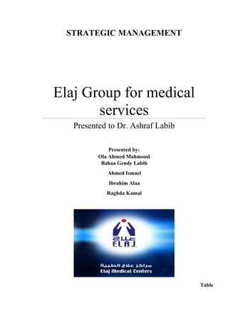 STRATEGIC MANAGEMENT
Elaj Group for medical
services
Presented to Dr. Ashraf Labib
Presented by:
Ola Ahmed Mahmoud
Bahaa Gendy Labib
Ahmed Ismael
Ibrahim Alaa
Raghda Kamal
Table
 