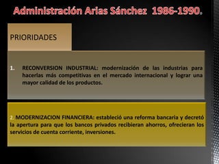 1. RECONVERSION INDUSTRIAL: modernización de las industrias para
hacerlas más competitivas en el mercado internacional y lograr una
mayor calidad de los productos.
PRIORIDADES
2. MODERNIZACION FINANCIERA: estableció una reforma bancaria y decretó
la apertura para que los bancos privados recibieran ahorros, ofrecieran los
servicios de cuenta corriente, inversiones.
 