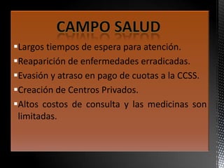 Largos tiempos de espera para atención.
Reaparición de enfermedades erradicadas.
Evasión y atraso en pago de cuotas a la CCSS.
Creación de Centros Privados.
Altos costos de consulta y las medicinas son
limitadas.
 