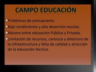 Problemas de presupuesto.
Bajo rendimiento y alta deserción escolar.
Abismo entre educación Pública y Privada.
Limitación de recursos, carencia y deterioro de
la infraestructura y falta de calidad y atracción
de la educación técnica.
 