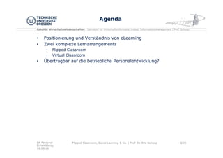 Fakultät Wirtschaftswissenschaften | Lehrstuhl für Wirtschaftsinformatik, insbes. Informationsmanagement | Prof. Schoop
Agenda
•  Positionierung und Verständnis von eLearning
•  Zwei komplexe Lernarrangements
•  Flipped Classroom
•  Virtual Classroom
•  Übertragbar auf die betriebliche Personalentwicklung?
AK Personal
Entwicklung,
16.08.16
Flipped Classroom, Social Learning & Co. | Prof. Dr. Eric Schoop 3/30
 