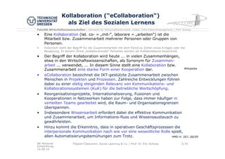 Fakultät Wirtschaftswissenschaften | Lehrstuhl für Wirtschaftsinformatik, insbes. Informationsmanagement | Prof. Schoop
Kollaboration (“eCollaboration“)
als Ziel des Sozialen Lernens
•  Eine Kollaboration (lat. co- = „mit-“, laborare = „arbeiten“) ist die
Mitarbeit bzw. Zusammenarbeit mehrerer Personen oder Gruppen von
Personen.
•  Historisch steht der Begriff für die Zusammenarbeit mit dem Feind zu Zeiten eines Krieges oder der
Besatzung. In diesem Sinne „kollaborierende“ Personen werden als Kollaborateure bezeichnet.
•  Der Begriff der Kollaboration wird heute ... in vielen Zusammenhängen,
etwa in den Wirtschaftswissenschaften, als Synonym für Zusammen-
arbeit ... verwendet, ... In diesem Sinne stellt eine Kollaboration bzw.
Zusammenarbeit eine starke Form einer Kooperation dar.
•  eCollaboration bezeichnet die IKT-gestützte Zusammenarbeit zwischen
Menschen in Projekten und Prozessen. Zahlreiche Entwicklungen führen
dabei zu einer stetig steigenden Relevanz von Kommunikations- und
Kollaborationssystemen (KuK) für die betriebliche Wertschöpfung.
•  Reorganisationsprojekte, Internationalisierung, Fusionen und
Kooperationen in Netzwerken haben zur Folge, dass immer häufiger in
verteilten Teams gearbeitet wird, die Raum- und Organisationsgrenzen
überspannen.
•  Insbesondere Wissensarbeit erfordert dabei die effektive Kommunikation
und Zusammenarbeit, um Informations-fluss und Wissensaustausch zu
gewährleisten.
•  Hinzu kommt die Erkenntnis, dass in operativen Geschäftsprozessen die
interpersonale Kommunikation nach wie vor eine wesentliche Rolle spielt,
allen Automatisierungsbemühungen zum Trotz.
AK Personal
Entwicklung,
16.08.16
Flipped Classroom, Social Learning & Co. | Prof. Dr. Eric Schoop 5/30
HMD H. 267, 06/09
Wikipedia
 