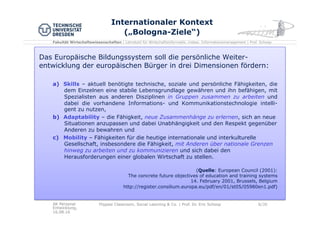Fakultät Wirtschaftswissenschaften | Lehrstuhl für Wirtschaftsinformatik, insbes. Informationsmanagement | Prof. Schoop
Internationaler Kontext
(„Bologna-Ziele“)
Das Europäische Bildungssystem soll die persönliche Weiter-
entwicklung der europäischen Bürger in drei Dimensionen fördern:
a)  Skills – aktuell benötigte technische, soziale und persönliche Fähigkeiten, die
dem Einzelnen eine stabile Lebensgrundlage gewähren und ihn befähigen, mit
Spezialisten aus anderen Disziplinen in Gruppen zusammen zu arbeiten und
dabei die vorhandene Informations- und Kommunikationstechnologie intelli-
gent zu nutzen,
b)  Adaptability – die Fähigkeit, neue Zusammenhänge zu erlernen, sich an neue
Situationen anzupassen und dabei Unabhängigkeit und den Respekt gegenüber
Anderen zu bewahren und
c)  Mobility – Fähigkeiten für die heutige internationale und interkulturelle
Gesellschaft, insbesondere die Fähigkeit, mit Anderen über nationale Grenzen
hinweg zu arbeiten und zu kommunizieren und sich dabei den
Herausforderungen einer globalen Wirtschaft zu stellen.
(Quelle: European Council (2001):
The concrete future objectives of education and training systems
14. February 2001, Brussels, Belgium
http://register.consilium.europa.eu/pdf/en/01/st05/05980en1.pdf)
AK Personal
Entwicklung,
16.08.16
Flipped Classroom, Social Learning & Co. | Prof. Dr. Eric Schoop 6/30
 
