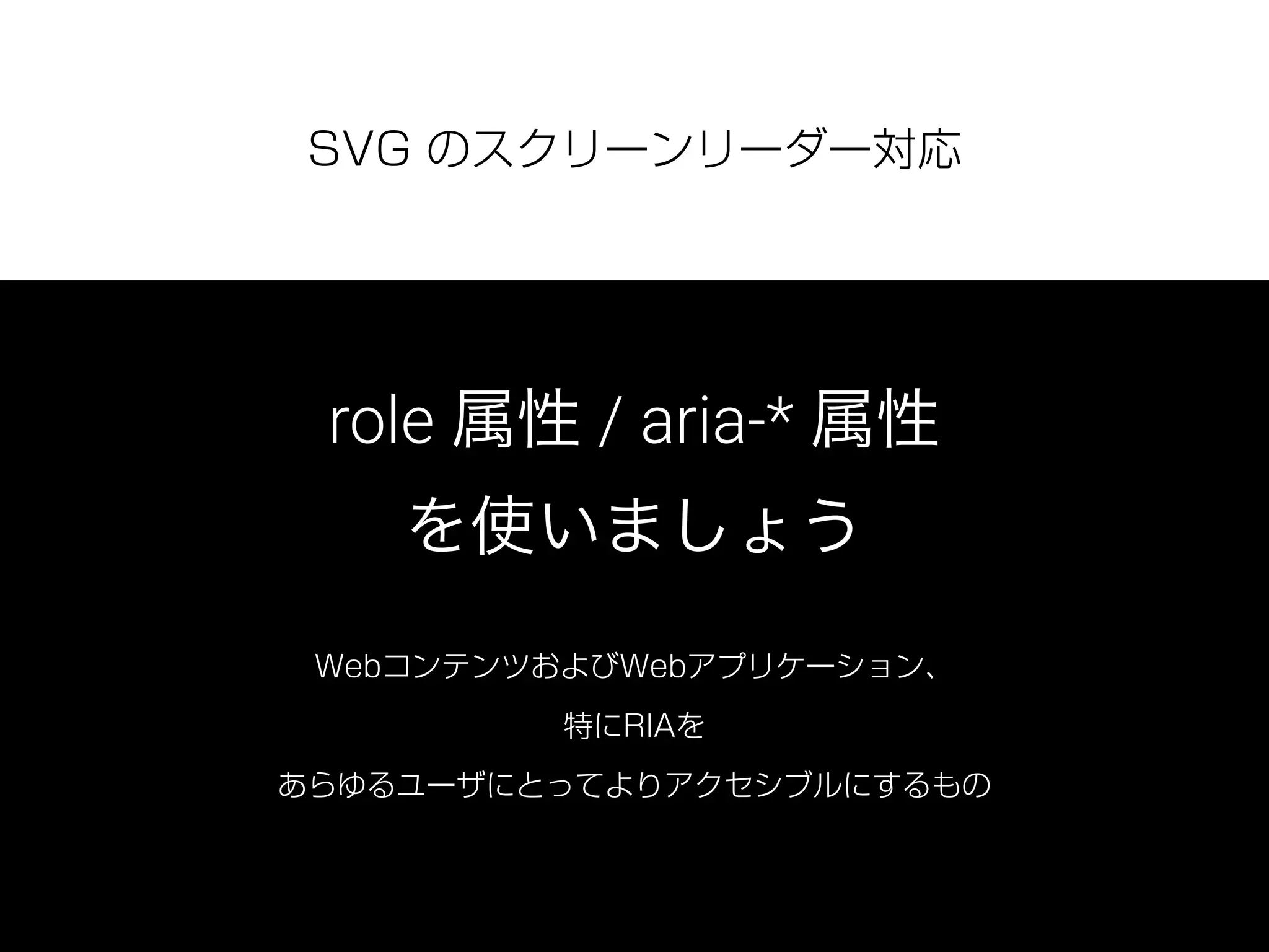 SVG のスクリーンリーダー対応
role 属性 / aria-* 属性
を使いましょう
WebコンテンツおよびWebアプリケーション、
特にRIAを
あらゆるユーザにとってよりアクセシブルにするもの
 
