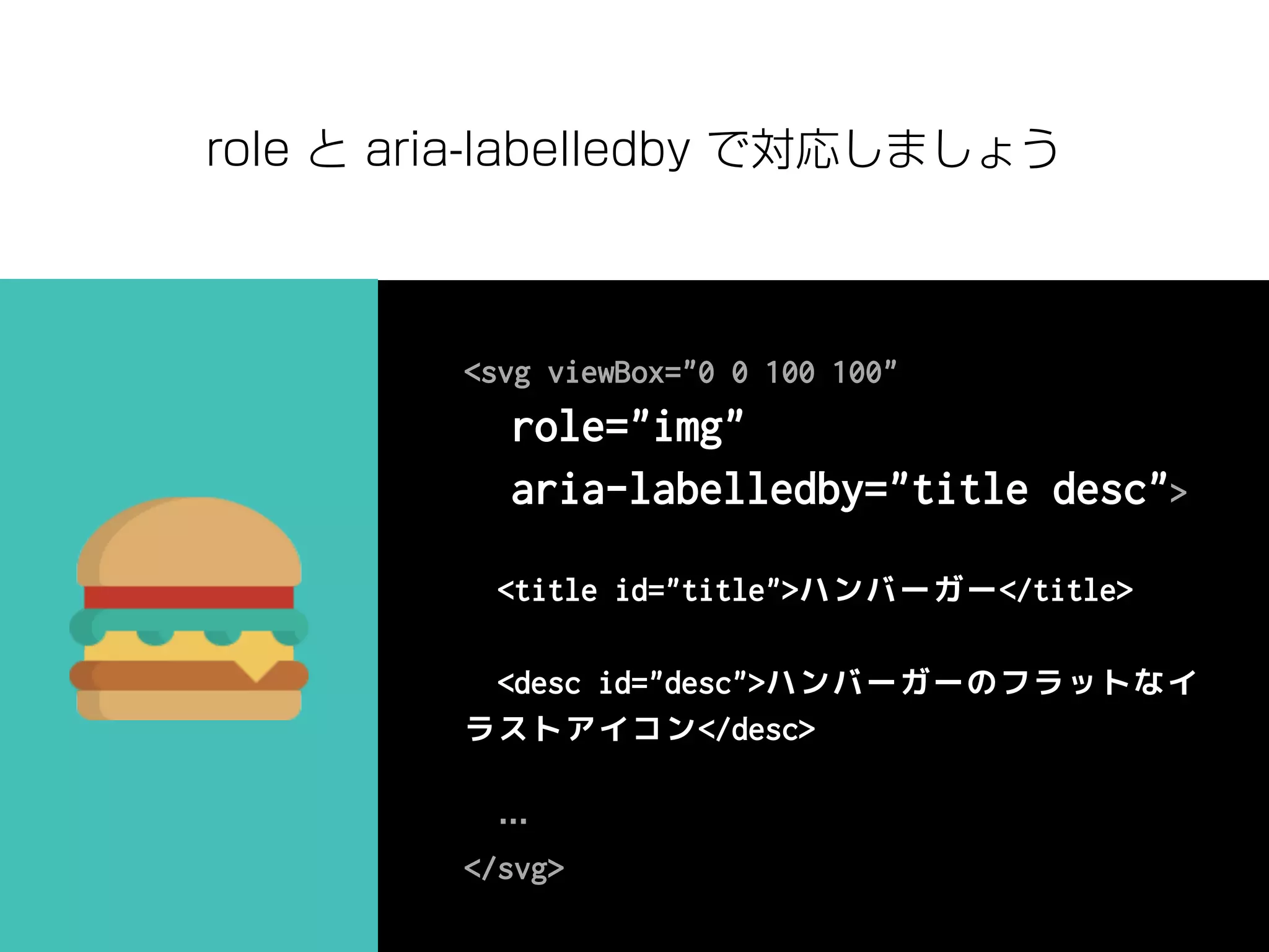<svg viewBox="0 0 100 100"
role="img"
aria-labelledby="title desc">
<title id="title">ハンバーガー</title>
<desc id="desc">ハンバーガーのフラットなイ
ラストアイコン</desc>
…
</svg>
role と aria-labelledby で対応しましょう
 