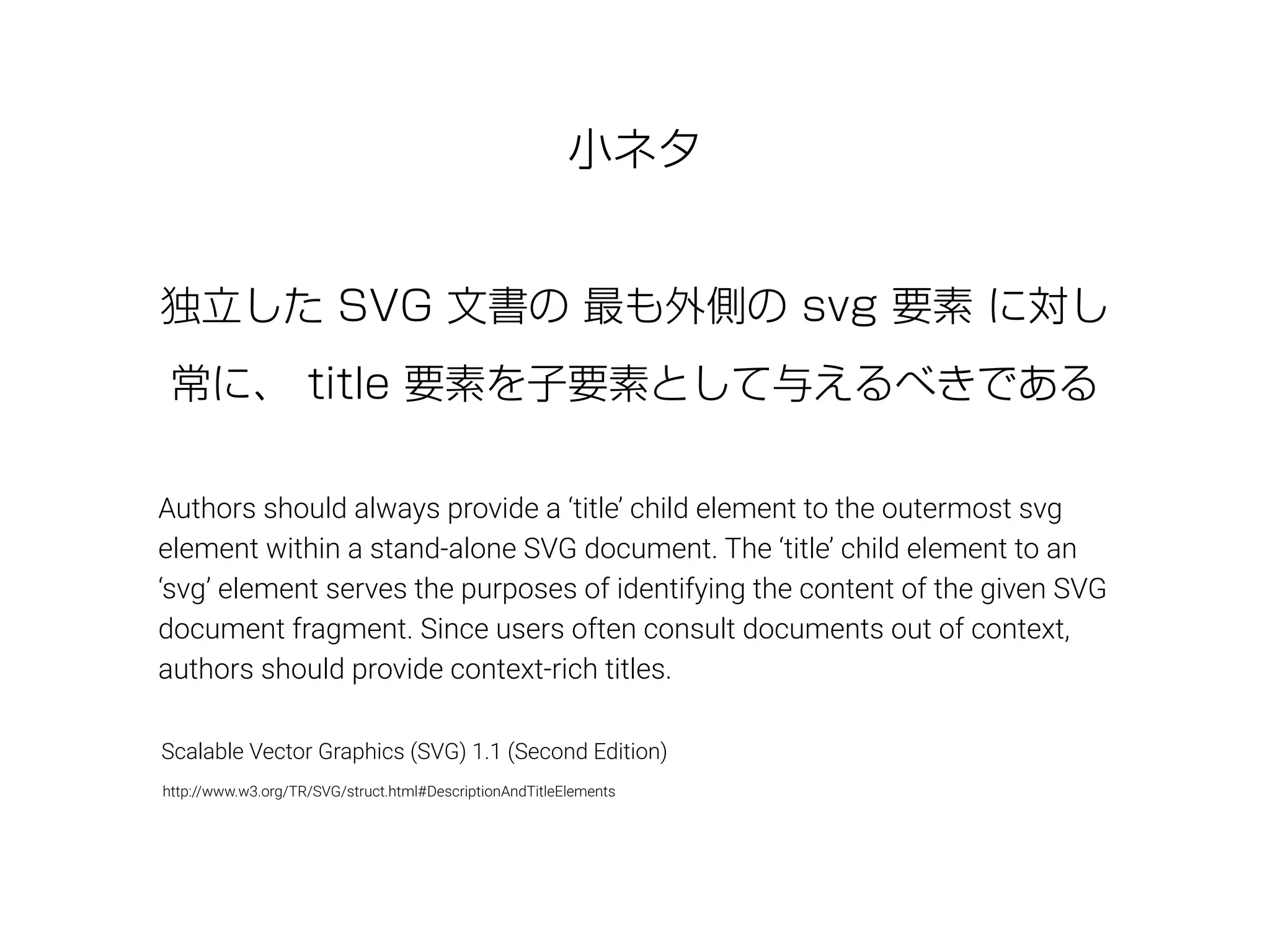 小ネタ
Authors should always provide a ‘title’ child element to the outermost svg
element within a stand-alone SVG document. The ‘title’ child element to an
‘svg’ element serves the purposes of identifying the content of the given SVG
document fragment. Since users often consult documents out of context,
authors should provide context-rich titles.
独立した SVG 文書の 最も外側の svg 要素 に対し
常に、 title 要素を子要素として与えるべきである
http://www.w3.org/TR/SVG/struct.html#DescriptionAndTitleElements
Scalable Vector Graphics (SVG) 1.1 (Second Edition)
 