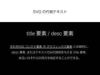 SVG の代替テキスト
title 要素 / desc 要素
それぞれの コンテナ要素 や グラフィックス要素 には個別に、
desc 要素, またはテキストのみの説明を与える title 要素，
あるいはそれらの両方を指定することができる。
 