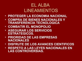 EL ALBA  LINEAMIENTOS PROTEGER LA ECONOMIA NACIONAL COMPRA DE BIENES NACIONALES Y TRANSFERENCIA TECNOLOGICA COMBATIR EL MONOPOLIO ASEGURAR LOS SERVICIOS ESTRATEGICOS. PRIORIDAD DE LAS EMPRESAS NACIONALES DISFRUTE DE LOS AVANCES CIENTIFICOS RESPETO A LAS LEYES NACIONALES EN LAS CONTROVERSIAS. 