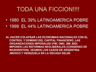 TODA UNA FICCION!!!! 1980  EL 39% LATINOAMERICA POBRE 1999  EL 44% LATINOAMERICA POBRE AL HACER COLAPSAR LAS ECONOMIAS NACIONALES CON EL CONTROL Y DOMINIO DEL CAPITAL FINANCIERO, LAS ORGANIZACIONES IMPERIALES (FMI, OMC ,BM ,BID) IMPONEN LAS REFORMAS NEOLIBERALES (CONSENSO DE WASHINGTON). VEAMOS LOS CASOS DE ARGENTINA ,MEXICO Y VENEZUELA EN LA DECADA DEL90. 