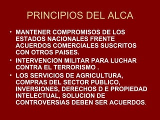 PRINCIPIOS DEL ALCA MANTENER COMPROMISOS DE LOS ESTADOS NACIONALES FRENTE ACUERDOS COMERCIALES SUSCRITOS CON OTROS PAISES. INTERVENCION MILITAR PARA LUCHAR CONTRA EL TERRORISMO . LOS SERVICIOS DE AGRICULTURA, COMPRAS DEL SECTOR PUBLICO, INVERSIONES, DERECHOS D E PROPIEDAD INTELECTUAL, SOLUCION DE CONTROVERSIAS DEBEN SER ACUERDOS . 