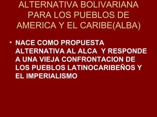 ALTERNATIVA BOLIVARIANA PARA LOS PUEBLOS DE AMERICA Y EL CARIBE(ALBA) NACE COMO PROPUESTA ALTERNATIVA AL ALCA  Y RESPONDE A UNA VIEJA CONFRONTACION DE LOS PUEBLOS LATINOCARIBEÑOS Y EL IMPERIALISMO 