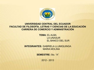 UNIVERSIDAD CENTRAL DEL ECUADOR
FACULTAD DE FILOSOFÍA, LETRAS Y CIENCIAS DE LA EDUCACIÓN
        CARRERA DE COMERCIO Y ADMINISTRACIÓN

                     TEMA: EL ALBA
                           LA UNASUR
                           EL BANCO DEL SUR

          INTEGRANTES: GABRIELA LLUMIQUINGA
                       MARIA MOLINA

                   SEMESTRE: 5to. “A”

                       2012 - 2013
 