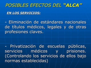 POSIBLES EFECTOS DEL  “ALCA” Eliminación de estándares nacionales de títulos médicos, legales y de otras profesiones claves. Privatización de escuelas públicas, servicios médicos y prisiones. (Controlando los servicios de ellos bajo normas establecidas) EN LOS SERVICIOS: 