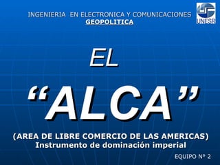 EL   “ ALCA” (AREA DE LIBRE COMERCIO DE LAS AMERICAS) Instrumento de dominación imperial EQUIPO N° 2 INGENIERIA  EN ELECTRONICA Y COMUNICACIONES GEOPOLITICA 