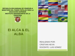 El ALCA & EL
ALBA
REALIZADO POR:
CRISTIAN HEVIA
DOCENTE: LUIS GÓMEZ
REPUBLICA BOLIVARIANA DE VENEZUELA
MINISTERIO DEL PODER POPULAR PARA LA
EDUCACIÓN SUPERIOR
INSTITUTO UNIVERSITARTIO DE LA
FRONTERA
IUFRONT
 