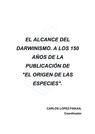 EL ALCANCE DEL
DARWINISMO. A LOS 150
     AÑOS DE LA
   PUBLICACIÓN DE
 "EL ORIGEN DE LAS
     ESPECIES".



          CARLOS LÓPEZ-FANJUL
                   Coordinador
 