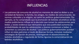 INFLUENCIAS
• Los patrones de consumo de alcohol en menores de edad se deben a una
variedad de factores: la familia, los amigos, los medios de comunicación, las
normas culturales y la religión, así como las políticas gubernamentales. Por
ejemplo, se ha comprobado que la promoción de bebidas alcohólicas en los
medios publicitarios influye en la decisión que toman los adolescentes para
beber, y existe evidencia que demuestra que esta publicidad aumenta las
probabilidades de que los adolescentes y jóvenes comiencen a beber, o
aumenten su consumo de alcohol.2 Las políticas gubernamentales pueden
influir en estos patrones a través de diversas formas, inclusive mediante
estrategias de fijación de precios, restringiendo el abastecimiento de
bebidas alcohólicas y regulando de forma rigurosa la comercialización de
bebidas alcohólicas.
 