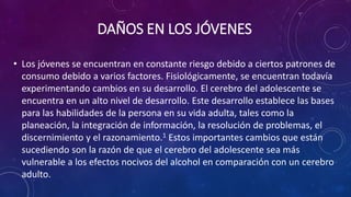 DAÑOS EN LOS JÓVENES
• Los jóvenes se encuentran en constante riesgo debido a ciertos patrones de
consumo debido a varios factores. Fisiológicamente, se encuentran todavía
experimentando cambios en su desarrollo. El cerebro del adolescente se
encuentra en un alto nivel de desarrollo. Este desarrollo establece las bases
para las habilidades de la persona en su vida adulta, tales como la
planeación, la integración de información, la resolución de problemas, el
discernimiento y el razonamiento.1 Estos importantes cambios que están
sucediendo son la razón de que el cerebro del adolescente sea más
vulnerable a los efectos nocivos del alcohol en comparación con un cerebro
adulto.
 