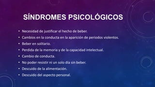 SÍNDROMES PSICOLÓGICOS
• Necesidad de justificar el hecho de beber.
• Cambios en la conducta en la aparición de periodos violentos.
• Beber en solitario.
• Perdida de la memoria y de la capacidad intelectual.
• Cambio de conducta.
• No poder resistir ni un solo día sin beber.
• Descuido de la alimentación.
• Descuido del aspecto personal.
 