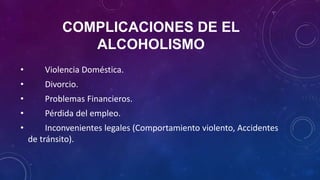 COMPLICACIONES DE EL
ALCOHOLISMO
• Violencia Doméstica.
• Divorcio.
• Problemas Financieros.
• Pérdida del empleo.
• Inconvenientes legales (Comportamiento violento, Accidentes
de tránsito).
 