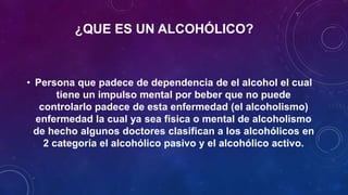 ¿QUE ES UN ALCOHÓLICO?
• Persona que padece de dependencia de el alcohol el cual
tiene un impulso mental por beber que no puede
controlarlo padece de esta enfermedad (el alcoholismo)
enfermedad la cual ya sea física o mental de alcoholismo
de hecho algunos doctores clasifican a los alcohólicos en
2 categoría el alcohólico pasivo y el alcohólico activo.
 