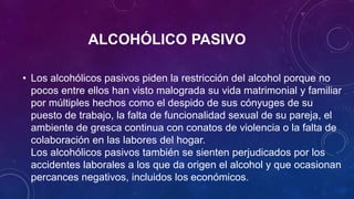 ALCOHÓLICO PASIVO
• Los alcohólicos pasivos piden la restricción del alcohol porque no
pocos entre ellos han visto malograda su vida matrimonial y familiar
por múltiples hechos como el despido de sus cónyuges de su
puesto de trabajo, la falta de funcionalidad sexual de su pareja, el
ambiente de gresca continua con conatos de violencia o la falta de
colaboración en las labores del hogar.
Los alcohólicos pasivos también se sienten perjudicados por los
accidentes laborales a los que da origen el alcohol y que ocasionan
percances negativos, incluidos los económicos.
 