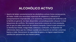 ALCOHÓLICO ACTIVO
• Aparte de beber constantemente los alcohólicos activos Como consecuencia
de haber vivido una necesidad imperiosa de adaptarse y sobrevivir al
comportamiento impredecible, y en ocasiones, amenazante del enfermo y de
la familia en general, los hijos desarrollan una predisposición a buscar o crear
situaciones de conflicto. De manera recurrente vivieron en crisis constante,
por lo que no sabe cómo vivir de manera tranquila. Como lo que conoció en
su familia fue miedo, inseguridad, violencia y confusión, no disponen de
referencias claras que les indique cuando una situación es normal o anormal,
buena o mala. Desconocen la capacidad de goce y no logran experimentar
satisfacción personal de una manera plena.
 