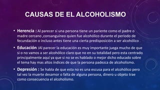 CAUSAS DE EL ALCOHOLISMO
• Herencia : Al parecer si una persona tiene un pariente como el padre o
madre cercano ,consanguíneo quien fue alcohólico durante el periodo de
fecundación o incluso antes tiene una cierta predisposición a ser alcohólico .
• Educación :Al parecer la educación es muy importante juega mucho de que
si o no vamos a ser alcohólico claro que no en su totalidad pero esta centrado
principalmente aquí ya que si no se es hablado o mejor dicho educado sobre
el tema hay mas altos índices de que la persona padezca de alcoholismo.
• Depresión : Se habla de que esta no es una escusa para el alcohólico pero
tal vez la muerte desamor o falta de alguna persona, dinero u objeto trae
como consecuencia el alcoholismo.
 