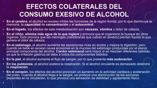 EFECTOS COLATERALES DEL
CONSUMO EXESIVO DE ALCOHOL
• En el cerebro, el alcohol en exceso inhibe las funciones de la región frontal, por lo que disminuye la
memoria, la capacidad de concentración y el autocontrol.
• En el hígado, los efectos de esta metabolización son náuseas, vómitos y dolor de cabeza.
• En el riñón, elimina más agua de la que ingiere y provoca que el organismo la busque en otros
órganos. Esto provoca que las meninges (membranas que cubren el cerebro) pierdan líquido lo que
genera el dolor de cabeza.
• En el estómago, el alcohol aumenta las secreciones ricas en ácidos y mejora la digestión, pero
cuando se bebe en exceso causa erosiones en la mucosa del estómago producidas por el etanol,
principal componente del alcohol. Elardor estomacal será mayor si se mezclan diferentes bebidas,
ya que la irritación gástrica se debe a todos los componentes bebidos.
• En la piel, el alcohol aumenta el flujo de sangre, por lo que presenta más sudoración.
• En los pulmones, el alcohol acelera la respiración. Si el alcohol circulante es demasiado detendrá
la respiración.
• En el corazón, los efectos del alcohol provocan un aumento en la actividad cardiaca y aceleración
del pulso. Cuando el alcohol llega a la sangre, se produce una disminución de los azúcares
presentes en la circulación, lo que provoca una sensación de debilidad y agotamiento físico.
•
 