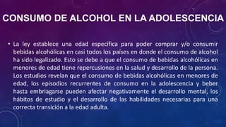 CONSUMO DE ALCOHOL EN LA ADOLESCENCIA
• La ley establece una edad específica para poder comprar y/o consumir
bebidas alcohólicas en casi todos los países en donde el consumo de alcohol
ha sido legalizado. Esto se debe a que el consumo de bebidas alcohólicas en
menores de edad tiene repercusiones en la salud y desarrollo de la persona.
Los estudios revelan que el consumo de bebidas alcohólicas en menores de
edad, los episodios recurrentes de consumo en la adolescencia y beber
hasta embriagarse pueden afectar negativamente el desarrollo mental, los
hábitos de estudio y el desarrollo de las habilidades necesarias para una
correcta transición a la edad adulta.
 