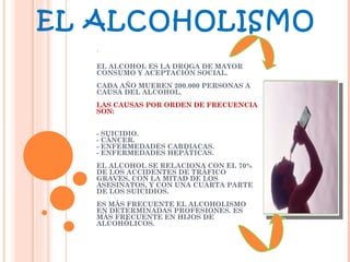 EL ALCOHOLISMO .   EL ALCOHOL ES LA DROGA DE MAYOR CONSUMO Y ACEPTACIÓN SOCIAL. CADA AÑO MUEREN 200.000 PERSONAS A CAUSA DEL ALCOHOL. LAS CAUSAS POR ORDEN DE FRECUENCIA SON:  - SUICIDIO. - CÁNCER. - ENFERMEDADES CARDIACAS. - ENFERMEDADES HEPÁTICAS. EL ALCOHOL SE RELACIONA CON EL 70% DE LOS ACCIDENTES DE TRÁFICO GRAVES, CON LA MITAD DE LOS ASESINATOS, Y CON UNA CUARTA PARTE DE LOS SUICIDIOS. ES MÁS FRECUENTE EL ALCOHOLISMO EN DETERMINADAS PROFESIONES. ES MÁS FRECUENTE EN HIJOS DE ALCOHÓLICOS. 