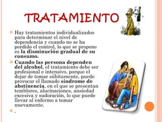 TRATAMIENTO: Hay tratamientos individualizados para determinar el nivel de dependencia y cuando no se ha perdido el control, lo que se propone es  la disminución gradual de su consumo.  Cuando las persona dependen del alcohol , el tratamiento debe ser profesional e intensivo, porque el dejar de tomar súbitamente, puede provocar el llamado  síndrome de abstinencia , en el que se presentan temblores, alucinaciones, ansiedad excesiva y sudoración, lo que puede llevar al enfermo a tomar nuevamente.  .  