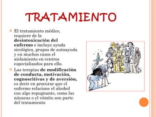 TRATAMIENTO El tratamiento médico, requiere de la  desintoxicación del enfermo  e incluye ayuda sicológica, grupos de autoayuda y en muchos casos el aislamiento en centros especializados para ello.  Las terapias  de modificación de conducta, motivación, cognoscitivas y de aversión,  es decir en procurar que el enfermo relacione el alcohol con algo repugnante, como las náuseas o el vómito son parte del tratamiento 