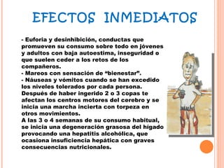 - Euforia y desinhibición, conductas que promueven su consumo sobre todo en jóvenes y adultos con baja autoestima, inseguridad o que suelen ceder a los retos de los compañeros. - Mareos con sensación de “bienestar”. - Náuseas y vómitos cuando se han excedido los niveles tolerados por cada persona. Después de haber ingerido 2 o 3 copas te afectan los centros motores del cerebro y se inicia una marcha incierta con torpeza en otros movimientos.  A las 3 o 4 semanas de su consumo habitual, se inicia una degeneración grasosa del hígado provocando una hepatitis alcohólica, que ocasiona insuficiencia hepática con graves consecuencias nutricionales. EFECTOS  INMEDIATOS 