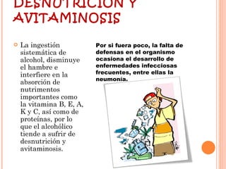 DESNUTRICIÓN Y AVITAMINOSIS La ingestión sistemática de alcohol, disminuye el hambre e interfiere en la absorción de nutrimentos importantes como la vitamina B, E, A, K y C, así como de proteínas, por lo que el alcohólico tiende a sufrir de desnutrición y avitaminosis. Por si fuera poco, la falta de defensas en el organismo ocasiona el desarrollo de enfermedades infecciosas frecuentes, entre ellas la neumonía.  