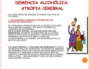 DEMENCIA ALCOHÓLICA: ATROFIA CEREBRAL HAY DOS TIPOS DE DEMENCIA PRODUCIDA POR EL ALCOHOL:  1 .- TRASTORNO AMNÉSICO: SÍNDROME DE WERNICKE KORSAKOV EL CONSUMO CONTINUADO DE ALCOHOL HACE QUE HAYA MENOS TIAMINA. SIN ESTA VITAMINA EL CEREBRO DE DETERIORA. EN LA FASE AGUDA , LA ENCEFALOPATÍA DE WERNICKE  APARECE ALTERACIÓN DE LA VISIÓN, DIFICULTAD PARA LA MARCHA, CONFUSIÓN.(SON PERSONAS QUE NO VEN BIEN, CAMINAN SUJETANDOSE A LA PARED, NO SE ENTERAN DE LO QUE SE LES DICE). LA FASE CRÓNICA , PSICOSIS DE KORSAKOV , SUELE APARECER TRAS EL WERNICKE. SE PRODUCE PÉRDIDA DE MEMORIA CON FALLO EN EL RECONOCIMIENTO DE PERSONAS U OBJETOS, VISIÓN DE COSAS QUE NO EXISTEN, SENSACIÓN DE QUE INSECTOS QUE CORREN POR LA PIEL ... DEL KORSAKOV SOLO SE RECUPERAN TOTALMENTE UN 20%. 
