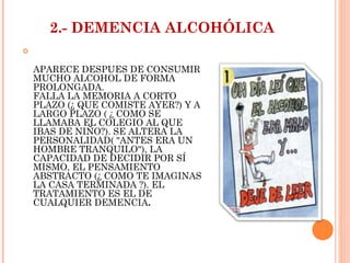 2.- DEMENCIA ALCOHÓLICA APARECE DESPUES DE CONSUMIR MUCHO ALCOHOL DE FORMA PROLONGADA. FALLA LA MEMORIA A CORTO PLAZO (¿ QUE COMISTE AYER?) Y A LARGO PLAZO ( ¿ COMO SE LLAMABA EL COLEGIO AL QUE IBAS DE NIÑO?). SE ALTERA LA PERSONALIDAD( "ANTES ERA UN HOMBRE TRANQUILO"), LA CAPACIDAD DE DECIDIR POR SÍ MISMO, EL PENSAMIENTO ABSTRACTO (¿ COMO TE IMAGINAS LA CASA TERMINADA ?). EL TRATAMIENTO ES EL DE CUALQUIER DEMENCIA . 