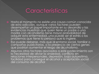  Hasta el momento no existe una causa común conocida
de esta adicción, aunque varios factores pueden
desempeñar un papel importante en su desarrollo y las
evidencias muestran que quien tiene un padre o una
madre con alcoholismo tiene mayor probabilidad de
adquirir esta enfermedad, una puede ser el estrés o los
problemas que tiene la persona que lo ingiere.
 Eso puede deberse, más que al entorno social, familiar o
campañas publicitarias, a la presencia de ciertos genes
que podrían aumentar el riesgo de alcoholismo.
 Algunos otros factores asociados a este padecimiento son
la necesidad de aliviar la ansiedad, conflicto en
relaciones interpersonales, depresión, baja autoestima,
facilidad para conseguir el alcohol y aceptación social
del consumo de alcohol
 
