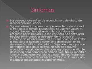  Las personas que sufren de alcoholismo o de abuso de
alcohol con frecuencia:
 Siguen bebiendo, a pesar de que ven afectada la salud,
el trabajo o la familia. Beben solas. Se vuelven violentas
cuando beben. Se vuelven hostiles cuando se les
pregunta por la bebida. No son capaces de controlar la
bebida: son incapaces de suspender o reducir el
consumo de alcohol. Inventan excusas para beber. Faltan
al trabajo o al colegio o tienen una disminución en su
desempeño debido a la bebida. Dejan de tomar parte en
actividades debido al alcohol. Necesitan consumir
alcohol la mayoría de los días para lograr pasar el día. Se
descuidan para comer o no comen bien. No les importa o
ignoran cómo están vestidos o si están limpios. Tratan de
ocultar el consumo de alcohol. Tiemblan en las mañanas
o después de períodos sin beber un trago.
 