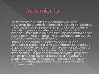  Los tratamientos contra el alcoholismo incluyen
programas de desintoxicación realizados por instituciones
médicas. Esto puede suponer la estancia del paciente
durante un periodo indeterminado (quizás varias
semanas), bajo tutela en hospitales especializados donde
puede que se utilicen determinados medicamentos para
evitar el síndrome de abstinencia.
 Después del período de desintoxicación, puede
someterse al paciente a diversos métodos de terapia de
grupo o psicoterapia para tratar problemas psicológicos
de fondo que hayan podido llevar al paciente a la
dependencia. Se puede asimismo apoyar el programa
con terapias que inciten al paciente a repugnar el
alcohol mediante fármacos como el disulfiram, que
provoca fuertes y repentinas resacas siempre que se
consuma alcohol.
 